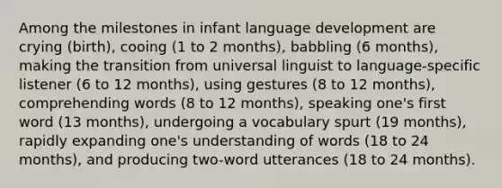 Among the milestones in infant language development are crying (birth), cooing (1 to 2 months), babbling (6 months), making the transition from universal linguist to language-specific listener (6 to 12 months), using gestures (8 to 12 months), comprehending words (8 to 12 months), speaking one's first word (13 months), undergoing a vocabulary spurt (19 months), rapidly expanding one's understanding of words (18 to 24 months), and producing two-word utterances (18 to 24 months).