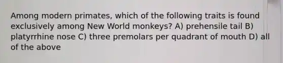 Among modern primates, which of the following traits is found exclusively among New World monkeys? A) prehensile tail B) platyrrhine nose C) three premolars per quadrant of mouth D) all of the above