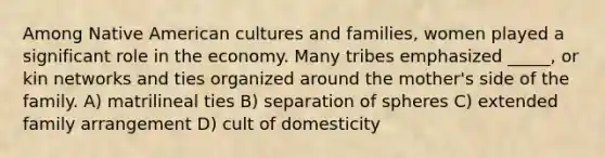 Among Native American cultures and families, women played a significant role in the economy. Many tribes emphasized _____, or kin networks and ties organized around the mother's side of the family. A) matrilineal ties B) separation of spheres C) extended family arrangement D) cult of domesticity