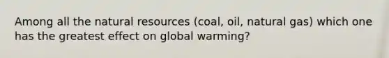 Among all the natural resources (coal, oil, natural gas) which one has the greatest effect on global warming?