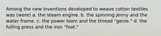 Among the new inventions developed to weave cotton textiles was (were) a. the steam engine. b. the spinning jenny and the water frame. c. the power loom and the thread "genie." d. the fulling press and the iron "foot."