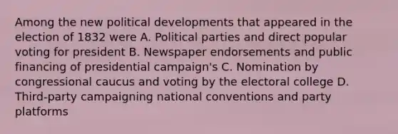 Among the new political developments that appeared in the election of 1832 were A. Political parties and direct popular voting for president B. Newspaper endorsements and public financing of presidential campaign's C. Nomination by congressional caucus and voting by the electoral college D. Third-party campaigning national conventions and party platforms