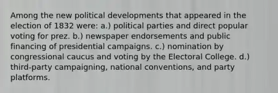 Among the new political developments that appeared in the election of 1832 were: a.) political parties and direct popular voting for prez. b.) newspaper endorsements and public financing of presidential campaigns. c.) nomination by congressional caucus and voting by the Electoral College. d.) third-party campaigning, national conventions, and party platforms.