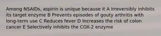 Among NSAIDs, aspirin is unique because it A Irreversibly inhibits its target enzyme B Prevents episodes of gouty arthritis with long-term use C Reduces fever D Increases the risk of colon cancer E Selectively inhibits the COX-2 enzyme