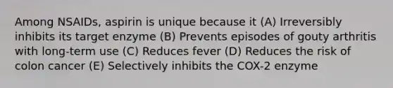 Among NSAIDs, aspirin is unique because it (A) Irreversibly inhibits its target enzyme (B) Prevents episodes of gouty arthritis with long-term use (C) Reduces fever (D) Reduces the risk of colon cancer (E) Selectively inhibits the COX-2 enzyme