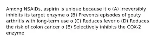 Among NSAIDs, aspirin is unique because it o (A) Irreversibly inhibits its target enzyme o (B) Prevents episodes of gouty arthritis with long-term use o (C) Reduces fever o (D) Reduces the risk of colon cancer o (E) Selectively inhibits the COX-2 enzyme