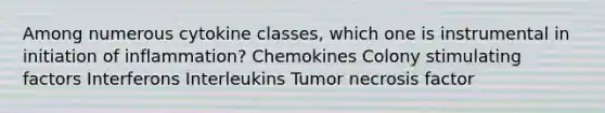 Among numerous cytokine classes, which one is instrumental in initiation of inflammation? Chemokines Colony stimulating factors Interferons Interleukins Tumor necrosis factor