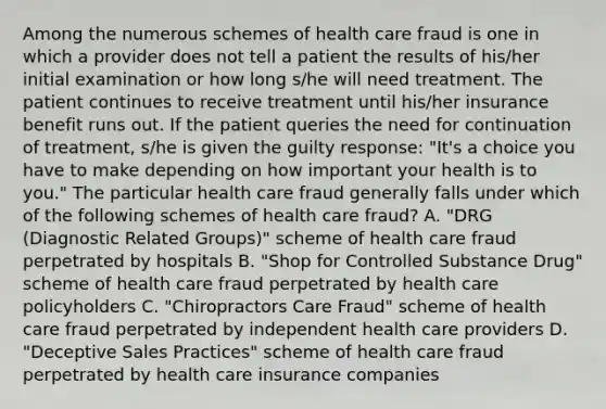 Among the numerous schemes of health care fraud is one in which a provider does not tell a patient the results of his/her initial examination or how long s/he will need treatment. The patient continues to receive treatment until his/her insurance benefit runs out. If the patient queries the need for continuation of treatment, s/he is given the guilty response: "It's a choice you have to make depending on how important your health is to you." The particular health care fraud generally falls under which of the following schemes of health care fraud? A. "DRG (Diagnostic Related Groups)" scheme of health care fraud perpetrated by hospitals B. "Shop for Controlled Substance Drug" scheme of health care fraud perpetrated by health care policyholders C. "Chiropractors Care Fraud" scheme of health care fraud perpetrated by independent health care providers D. "Deceptive Sales Practices" scheme of health care fraud perpetrated by health care insurance companies