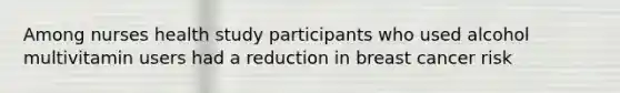 Among nurses health study participants who used alcohol multivitamin users had a reduction in breast cancer risk