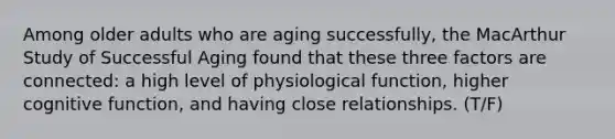 Among older adults who are aging successfully, the MacArthur Study of Successful Aging found that these three factors are connected: a high level of physiological function, higher cognitive function, and having close relationships. (T/F)