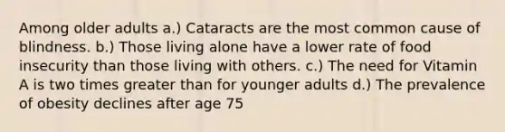 Among older adults a.) Cataracts are the most common cause of blindness. b.) Those living alone have a lower rate of food insecurity than those living with others. c.) The need for Vitamin A is two times greater than for younger adults d.) The prevalence of obesity declines after age 75