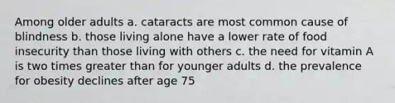 Among older adults a. cataracts are most common cause of blindness b. those living alone have a lower rate of food insecurity than those living with others c. the need for vitamin A is two times greater than for younger adults d. the prevalence for obesity declines after age 75