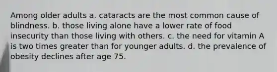 Among older adults a. cataracts are the most common cause of blindness. b. those living alone have a lower rate of food insecurity than those living with others. c. the need for vitamin A is two times greater than for younger adults. d. the prevalence of obesity declines after age 75.