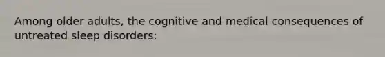 Among older adults, the cognitive and medical consequences of untreated sleep disorders: