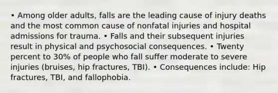 • Among older adults, falls are the leading cause of injury deaths and the most common cause of nonfatal injuries and hospital admissions for trauma. • Falls and their subsequent injuries result in physical and psychosocial consequences. • Twenty percent to 30% of people who fall suffer moderate to severe injuries (bruises, hip fractures, TBI). • Consequences include: Hip fractures, TBI, and fallophobia.