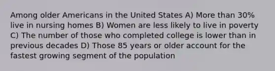 Among older Americans in the United States A) More than 30% live in nursing homes B) Women are less likely to live in poverty C) The number of those who completed college is lower than in previous decades D) Those 85 years or older account for the fastest growing segment of the population