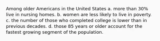 Among older Americans in the United States a. more than 30% live in nursing homes. b. women are less likely to live in poverty. c. the number of those who completed college is lower than in previous decades. d. those 85 years or older account for the fastest growing segment of the population.