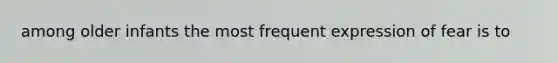 among older infants the most frequent expression of fear is to