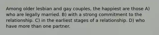 Among older lesbian and gay couples, the happiest are those A) who are legally married. B) with a strong commitment to the relationship. C) in the earliest stages of a relationship. D) who have more than one partner.