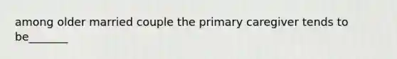 among older married couple the primary caregiver tends to be_______