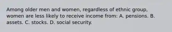 Among older men and women, regardless of ethnic group, women are less likely to receive income from: A. pensions. B. assets. C. stocks. D. social security.