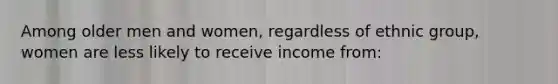 Among older men and women, regardless of ethnic group, women are less likely to receive income from: