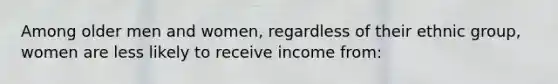Among older men and women, regardless of their ethnic group, women are less likely to receive income from: