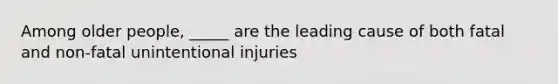 Among older people, _____ are the leading cause of both fatal and non-fatal unintentional injuries