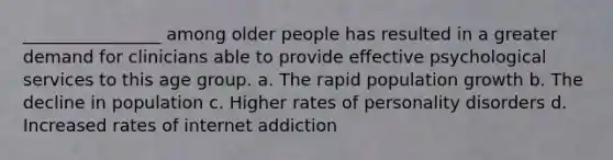 ________________ among older people has resulted in a greater demand for clinicians able to provide effective psychological services to this age group. a. The rapid population growth b. The decline in population c. Higher rates of personality disorders d. Increased rates of internet addiction