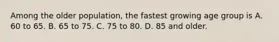 Among the older population, the fastest growing age group is A. 60 to 65. B. 65 to 75. C. 75 to 80. D. 85 and older.