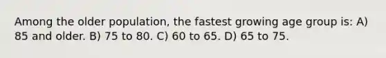 Among the older population, the fastest growing age group is: A) 85 and older. B) 75 to 80. C) 60 to 65. D) 65 to 75.