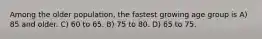 Among the older population, the fastest growing age group is A) 85 and older. C) 60 to 65. B) 75 to 80. D) 65 to 75.