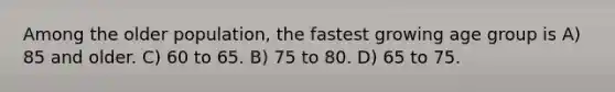 Among the older population, the fastest growing age group is A) 85 and older. C) 60 to 65. B) 75 to 80. D) 65 to 75.