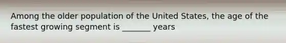 Among the older population of the United States, the age of the fastest growing segment is _______ years