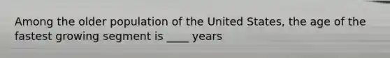 Among the older population of the United States, the age of the fastest growing segment is ____ years