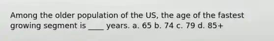 Among the older population of the US, the age of the fastest growing segment is ____ years. a. 65 b. 74 c. 79 d. 85+