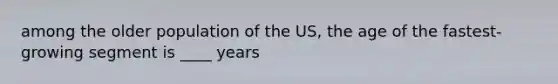 among the older population of the US, the age of the fastest-growing segment is ____ years