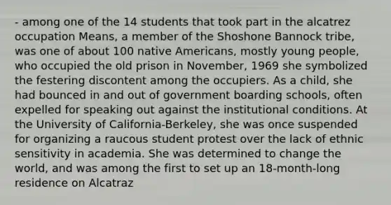 - among one of the 14 students that took part in the alcatrez occupation Means, a member of the Shoshone Bannock tribe, was one of about 100 <a href='https://www.questionai.com/knowledge/k3QII3MXja-native-americans' class='anchor-knowledge'>native americans</a>, mostly young people, who occupied the old prison in November, 1969 she symbolized the festering discontent among the occupiers. As a child, she had bounced in and out of government boarding schools, often expelled for speaking out against the institutional conditions. At the University of California-Berkeley, she was once suspended for organizing a raucous student protest over the lack of ethnic sensitivity in academia. She was determined to change the world, and was among the first to set up an 18-month-long residence on Alcatraz