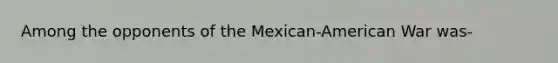 Among the opponents of the Mexican-American War was-