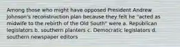 Among those who might have opposed President Andrew Johnson's reconstruction plan because they felt he "acted as midwife to the rebirth of the Old South" were a. Republican legislators b. southern planters c. Democratic legislators d. southern newspaper editors