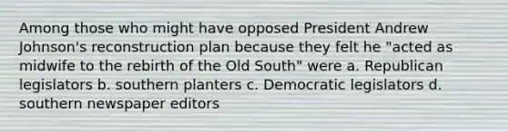 Among those who might have opposed President Andrew Johnson's reconstruction plan because they felt he "acted as midwife to the rebirth of the Old South" were a. Republican legislators b. southern planters c. Democratic legislators d. southern newspaper editors