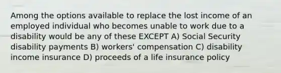 Among the options available to replace the lost income of an employed individual who becomes unable to work due to a disability would be any of these EXCEPT A) Social Security disability payments B) workers' compensation C) disability income insurance D) proceeds of a life insurance policy