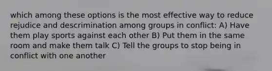 which among these options is the most effective way to reduce rejudice and descrimination among groups in conflict: A) Have them play sports against each other B) Put them in the same room and make them talk C) Tell the groups to stop being in conflict with one another