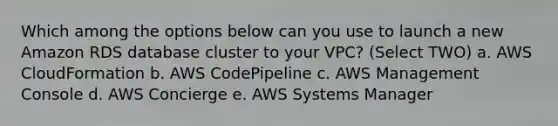 Which among the options below can you use to launch a new Amazon RDS database cluster to your VPC? (Select TWO) a. AWS CloudFormation b. AWS CodePipeline c. AWS Management Console d. AWS Concierge e. AWS Systems Manager