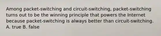 Among packet-switching and circuit-switching, packet-switching turns out to be the winning principle that powers the Internet because packet-switching is always better than circuit-switching. A. true B. false