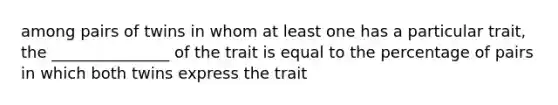 among pairs of twins in whom at least one has a particular trait, the _______________ of the trait is equal to the percentage of pairs in which both twins express the trait