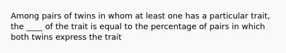 Among pairs of twins in whom at least one has a particular trait, the ____ of the trait is equal to the percentage of pairs in which both twins express the trait