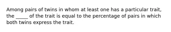 Among pairs of twins in whom at least one has a particular trait, the _____ of the trait is equal to the percentage of pairs in which both twins express the trait.