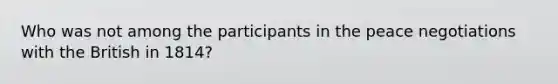 Who was not among the participants in the peace negotiations with the British in 1814?