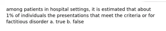 among patients in hospital settings, it is estimated that about 1% of individuals the presentations that meet the criteria or for factitious disorder a. true b. false